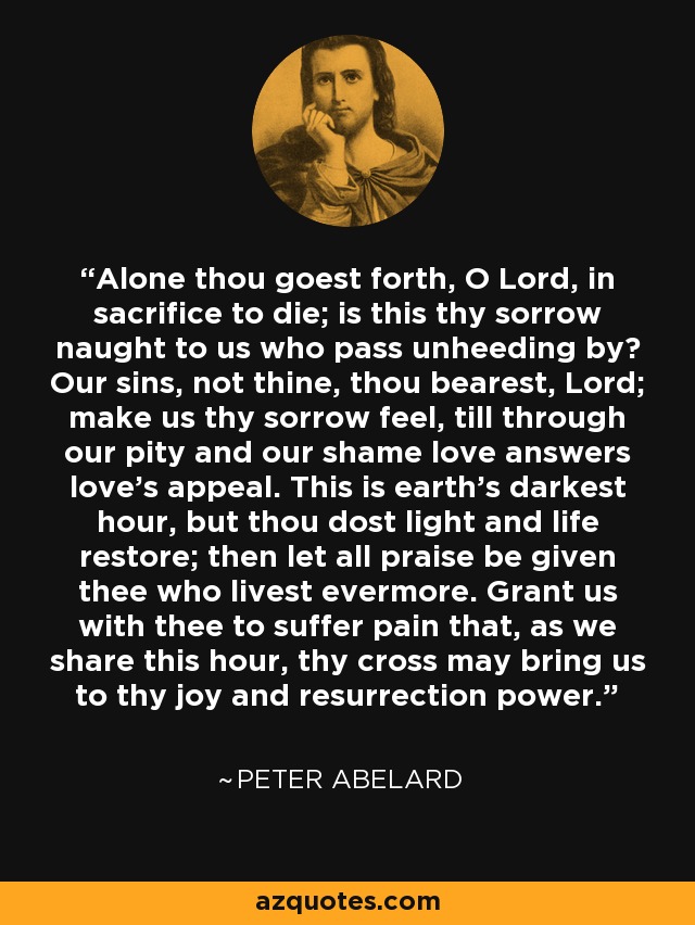 Alone thou goest forth, O Lord, in sacrifice to die; is this thy sorrow naught to us who pass unheeding by? Our sins, not thine, thou bearest, Lord; make us thy sorrow feel, till through our pity and our shame love answers love's appeal. This is earth's darkest hour, but thou dost light and life restore; then let all praise be given thee who livest evermore. Grant us with thee to suffer pain that, as we share this hour, thy cross may bring us to thy joy and resurrection power. - Peter Abelard