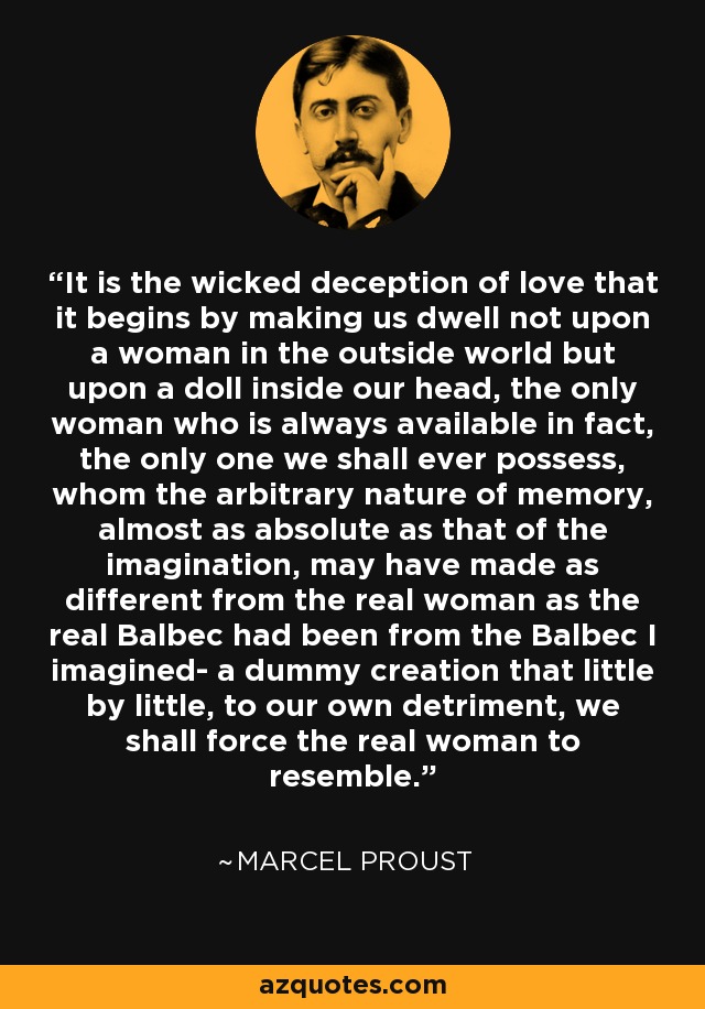 It is the wicked deception of love that it begins by making us dwell not upon a woman in the outside world but upon a doll inside our head, the only woman who is always available in fact, the only one we shall ever possess, whom the arbitrary nature of memory, almost as absolute as that of the imagination, may have made as different from the real woman as the real Balbec had been from the Balbec I imagined- a dummy creation that little by little, to our own detriment, we shall force the real woman to resemble. - Marcel Proust