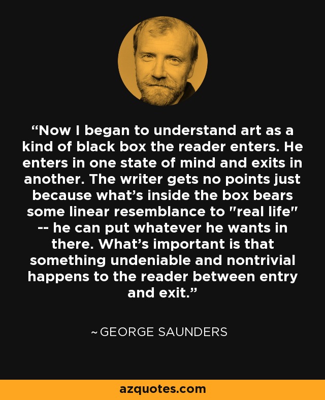 Now I began to understand art as a kind of black box the reader enters. He enters in one state of mind and exits in another. The writer gets no points just because what's inside the box bears some linear resemblance to 