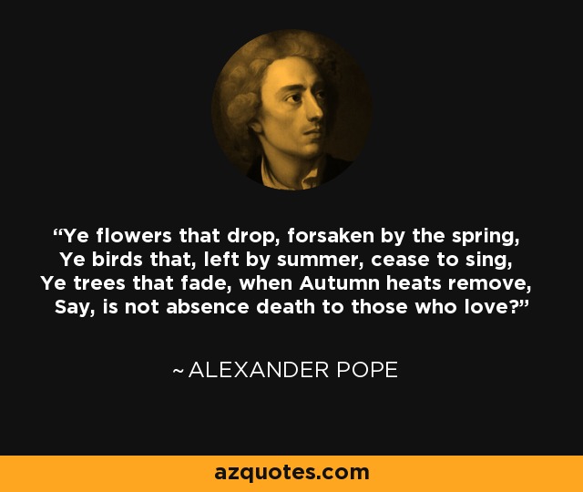 Ye flowers that drop, forsaken by the spring, Ye birds that, left by summer, cease to sing, Ye trees that fade, when Autumn heats remove, Say, is not absence death to those who love? - Alexander Pope