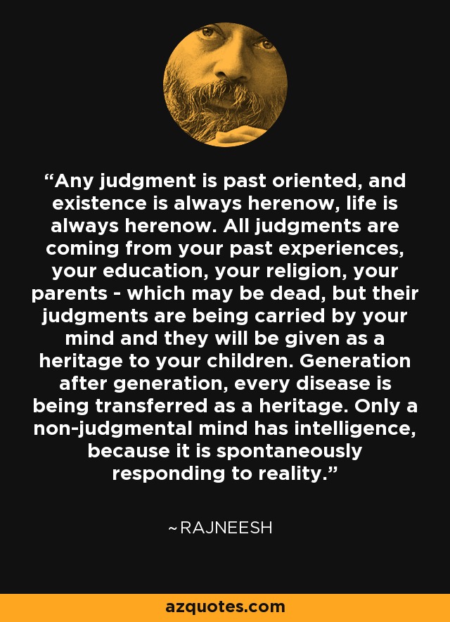 Any judgment is past oriented, and existence is always herenow, life is always herenow. All judgments are coming from your past experiences, your education, your religion, your parents - which may be dead, but their judgments are being carried by your mind and they will be given as a heritage to your children. Generation after generation, every disease is being transferred as a heritage. Only a non-judgmental mind has intelligence, because it is spontaneously responding to reality. - Rajneesh
