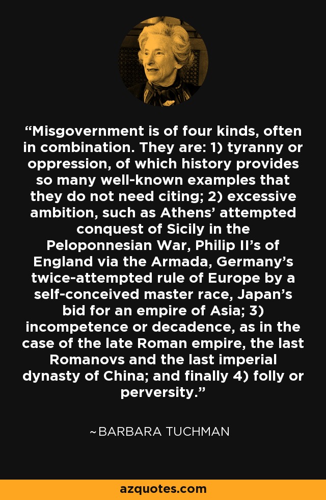 Misgovernment is of four kinds, often in combination. They are: 1) tyranny or oppression, of which history provides so many well-known examples that they do not need citing; 2) excessive ambition, such as Athens' attempted conquest of Sicily in the Peloponnesian War, Philip II's of England via the Armada, Germany's twice-attempted rule of Europe by a self-conceived master race, Japan's bid for an empire of Asia; 3) incompetence or decadence, as in the case of the late Roman empire, the last Romanovs and the last imperial dynasty of China; and finally 4) folly or perversity. - Barbara Tuchman