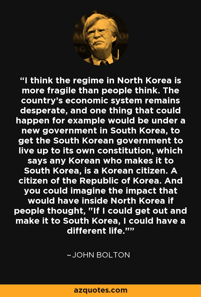 I think the regime in North Korea is more fragile than people think. The country's economic system remains desperate, and one thing that could happen for example would be under a new government in South Korea, to get the South Korean government to live up to its own constitution, which says any Korean who makes it to South Korea, is a Korean citizen. A citizen of the Republic of Korea. And you could imagine the impact that would have inside North Korea if people thought, 