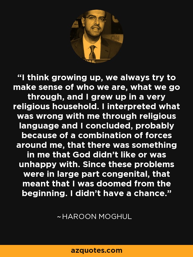 I think growing up, we always try to make sense of who we are, what we go through, and I grew up in a very religious household. I interpreted what was wrong with me through religious language and I concluded, probably because of a combination of forces around me, that there was something in me that God didn't like or was unhappy with. Since these problems were in large part congenital, that meant that I was doomed from the beginning. I didn't have a chance. - Haroon Moghul