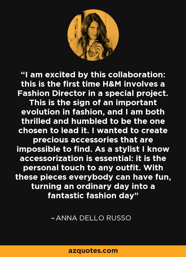I am excited by this collaboration: this is the first time H&M involves a Fashion Director in a special project. This is the sign of an important evolution in fashion, and I am both thrilled and humbled to be the one chosen to lead it. I wanted to create precious accessories that are impossible to find. As a stylist I know accessorization is essential: it is the personal touch to any outfit. With these pieces everybody can have fun, turning an ordinary day into a fantastic fashion day - Anna Dello Russo
