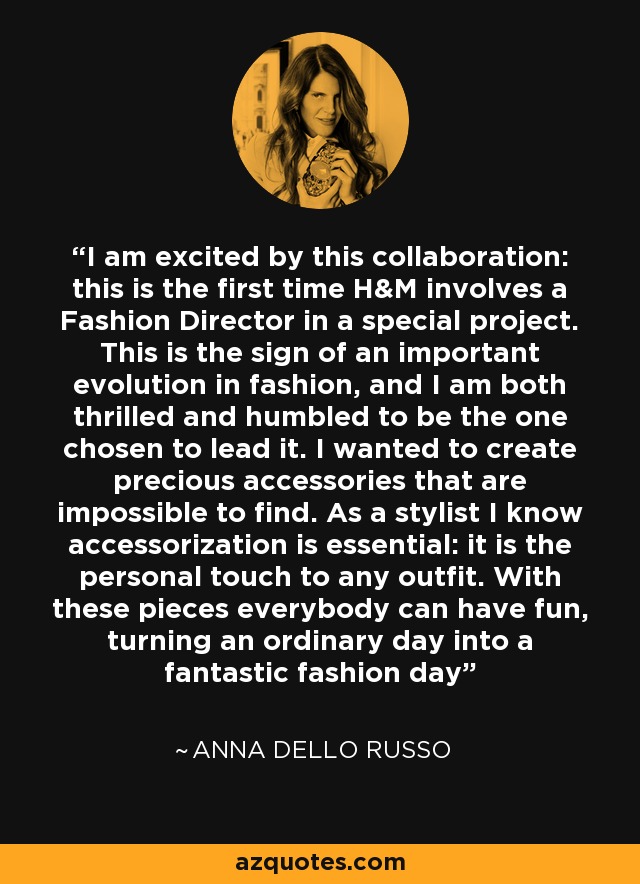 I am excited by this collaboration: this is the first time H&M involves a Fashion Director in a special project. This is the sign of an important evolution in fashion, and I am both thrilled and humbled to be the one chosen to lead it. I wanted to create precious accessories that are impossible to find. As a stylist I know accessorization is essential: it is the personal touch to any outfit. With these pieces everybody can have fun, turning an ordinary day into a fantastic fashion day - Anna Dello Russo