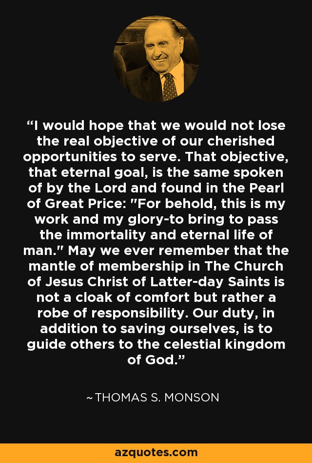 I would hope that we would not lose the real objective of our cherished opportunities to serve. That objective, that eternal goal, is the same spoken of by the Lord and found in the Pearl of Great Price: 