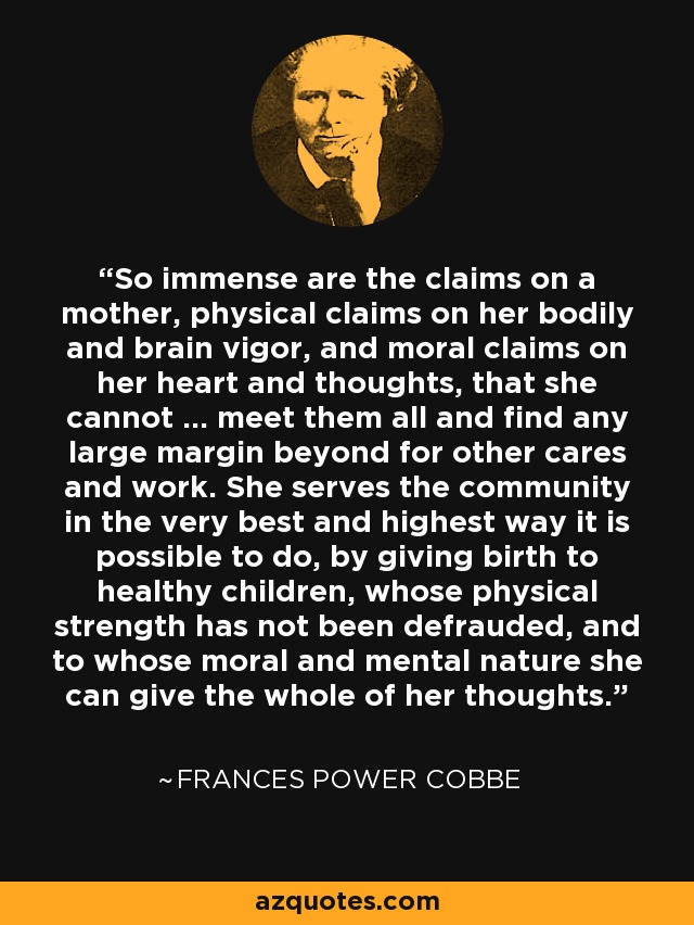 So immense are the claims on a mother, physical claims on her bodily and brain vigor, and moral claims on her heart and thoughts, that she cannot ... meet them all and find any large margin beyond for other cares and work. She serves the community in the very best and highest way it is possible to do, by giving birth to healthy children, whose physical strength has not been defrauded, and to whose moral and mental nature she can give the whole of her thoughts. - Frances Power Cobbe