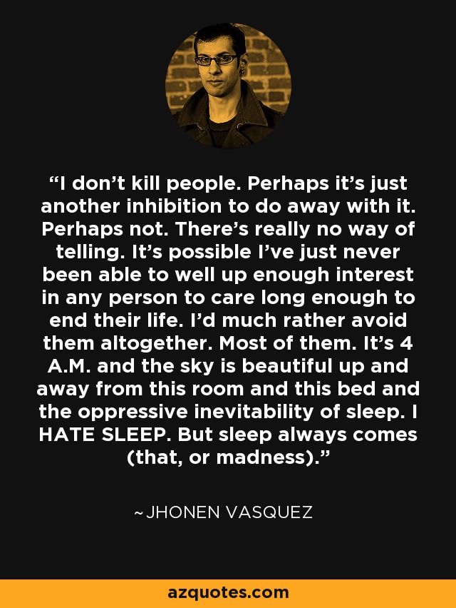 I don't kill people. Perhaps it's just another inhibition to do away with it. Perhaps not. There's really no way of telling. It's possible I've just never been able to well up enough interest in any person to care long enough to end their life. I'd much rather avoid them altogether. Most of them. It's 4 A.M. and the sky is beautiful up and away from this room and this bed and the oppressive inevitability of sleep. I HATE SLEEP. But sleep always comes (that, or madness). - Jhonen Vasquez