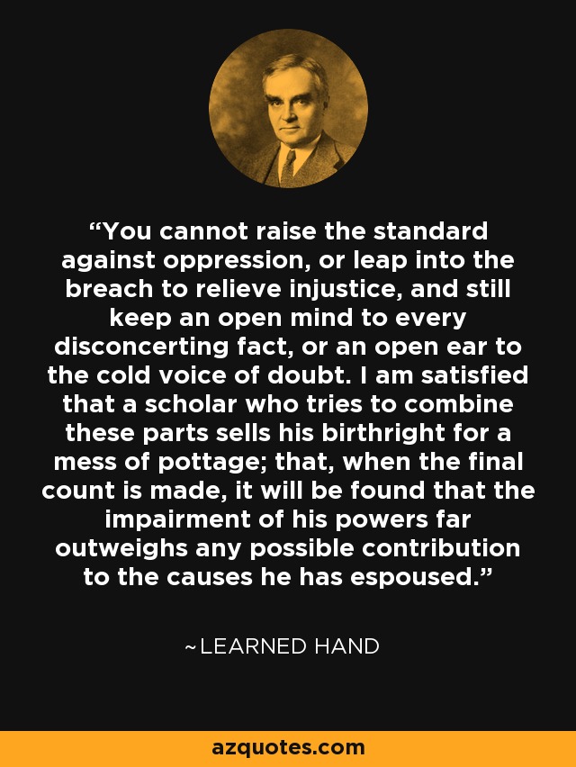 You cannot raise the standard against oppression, or leap into the breach to relieve injustice, and still keep an open mind to every disconcerting fact, or an open ear to the cold voice of doubt. I am satisfied that a scholar who tries to combine these parts sells his birthright for a mess of pottage; that, when the final count is made, it will be found that the impairment of his powers far outweighs any possible contribution to the causes he has espoused. - Learned Hand