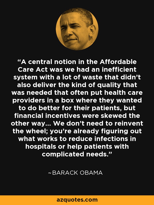 A central notion in the Affordable Care Act was we had an inefficient system with a lot of waste that didn't also deliver the kind of quality that was needed that often put health care providers in a box where they wanted to do better for their patients, but financial incentives were skewed the other way... We don't need to reinvent the wheel; you're already figuring out what works to reduce infections in hospitals or help patients with complicated needs. - Barack Obama