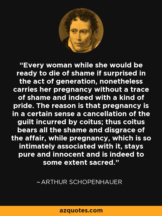 Every woman while she would be ready to die of shame if surprised in the act of generation, nonetheless carries her pregnancy without a trace of shame and indeed with a kind of pride. The reason is that pregnancy is in a certain sense a cancellation of the guilt incurred by coitus; thus coitus bears all the shame and disgrace of the affair, while pregnancy, which is so intimately associated with it, stays pure and innocent and is indeed to some extent sacred. - Arthur Schopenhauer