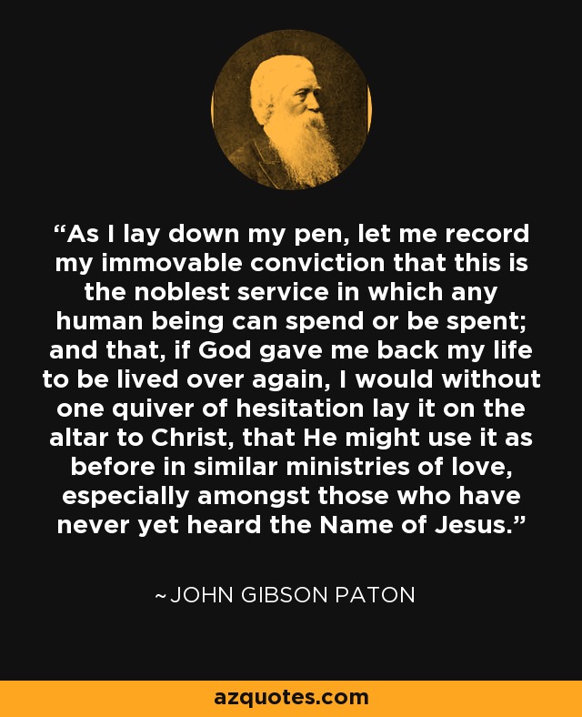 As I lay down my pen, let me record my immovable conviction that this is the noblest service in which any human being can spend or be spent; and that, if God gave me back my life to be lived over again, I would without one quiver of hesitation lay it on the altar to Christ, that He might use it as before in similar ministries of love, especially amongst those who have never yet heard the Name of Jesus. - John Gibson Paton