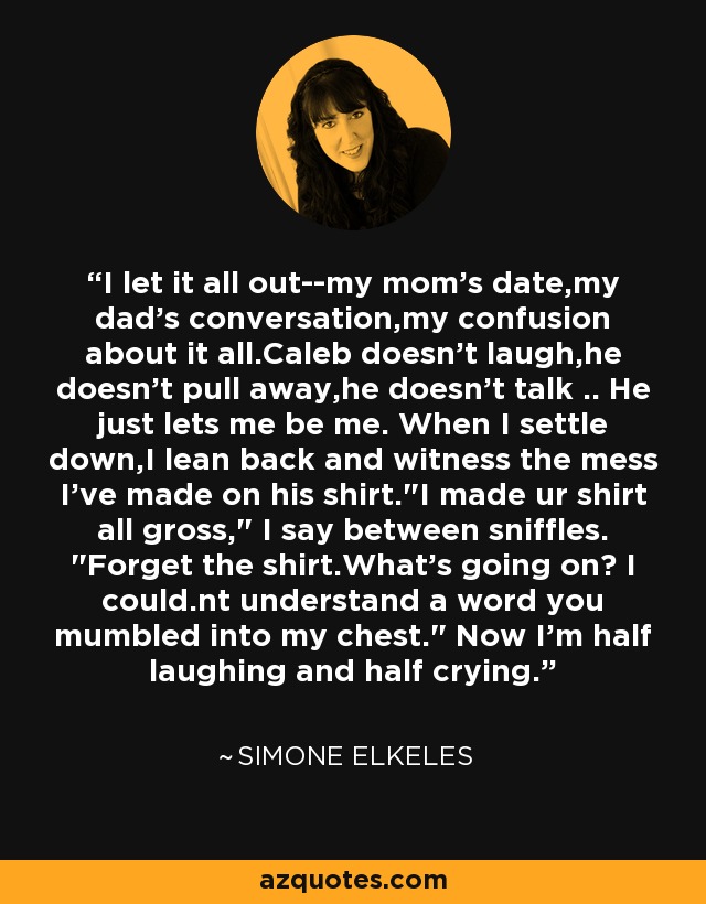 I let it all out--my mom's date,my dad's conversation,my confusion about it all.Caleb doesn't laugh,he doesn't pull away,he doesn't talk .. He just lets me be me. When I settle down,I lean back and witness the mess I've made on his shirt.