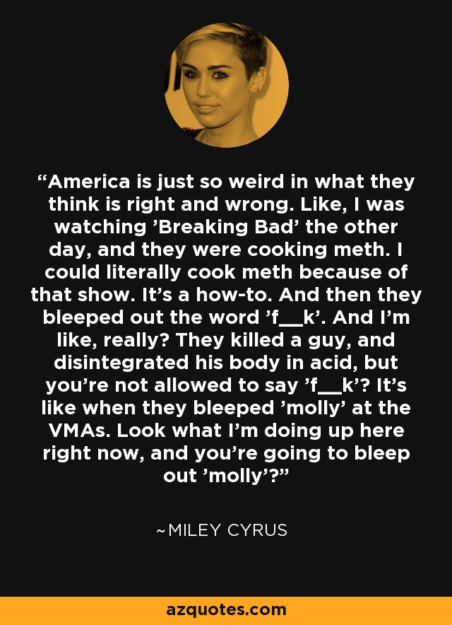 America is just so weird in what they think is right and wrong. Like, I was watching 'Breaking Bad' the other day, and they were cooking meth. I could literally cook meth because of that show. It's a how-to. And then they bleeped out the word 'f__k'. And I'm like, really? They killed a guy, and disintegrated his body in acid, but you're not allowed to say 'f__k'? It's like when they bleeped 'molly' at the VMAs. Look what I'm doing up here right now, and you're going to bleep out 'molly'? - Miley Cyrus
