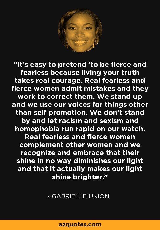 It's easy to pretend 'to be fierce and fearless because living your truth takes real courage. Real fearless and fierce women admit mistakes and they work to correct them. We stand up and we use our voices for things other than self promotion. We don't stand by and let racism and sexism and homophobia run rapid on our watch. Real fearless and fierce women complement other women and we recognize and embrace that their shine in no way diminishes our light and that it actually makes our light shine brighter. - Gabrielle Union