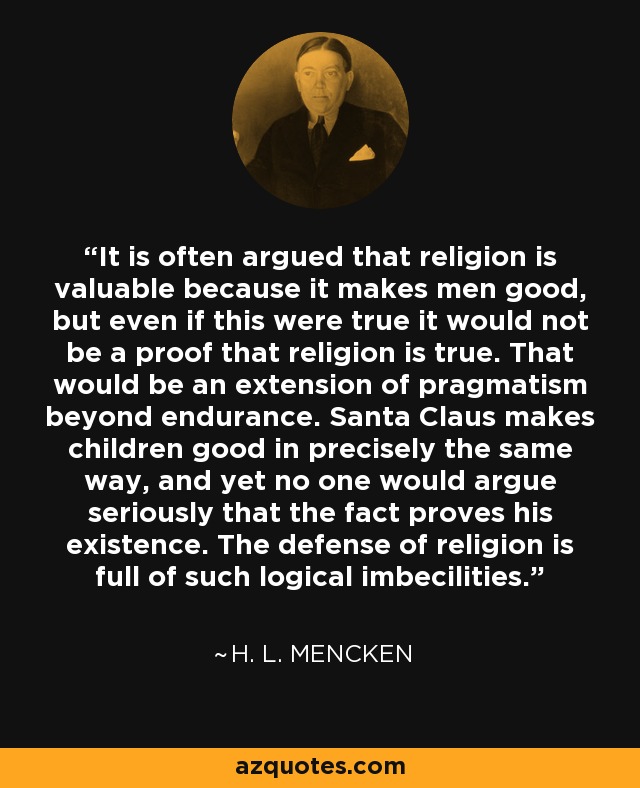 It is often argued that religion is valuable because it makes men good, but even if this were true it would not be a proof that religion is true. That would be an extension of pragmatism beyond endurance. Santa Claus makes children good in precisely the same way, and yet no one would argue seriously that the fact proves his existence. The defense of religion is full of such logical imbecilities. - H. L. Mencken