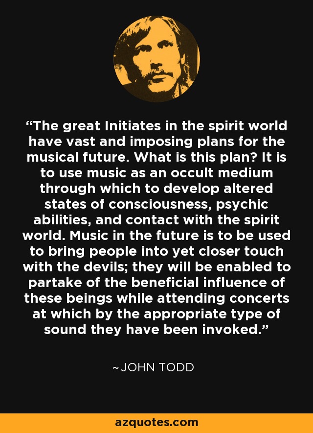 The great Initiates in the spirit world have vast and imposing plans for the musical future. What is this plan? It is to use music as an occult medium through which to develop altered states of consciousness, psychic abilities, and contact with the spirit world. Music in the future is to be used to bring people into yet closer touch with the devils; they will be enabled to partake of the beneficial influence of these beings while attending concerts at which by the appropriate type of sound they have been invoked. - John Todd