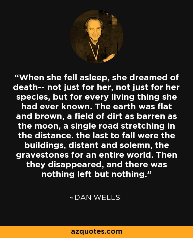 When she fell asleep, she dreamed of death-- not just for her, not just for her species, but for every living thing she had ever known. The earth was flat and brown, a field of dirt as barren as the moon, a single road stretching in the distance. the last to fall were the buildings, distant and solemn, the gravestones for an entire world. Then they disappeared, and there was nothing left but nothing. - Dan Wells
