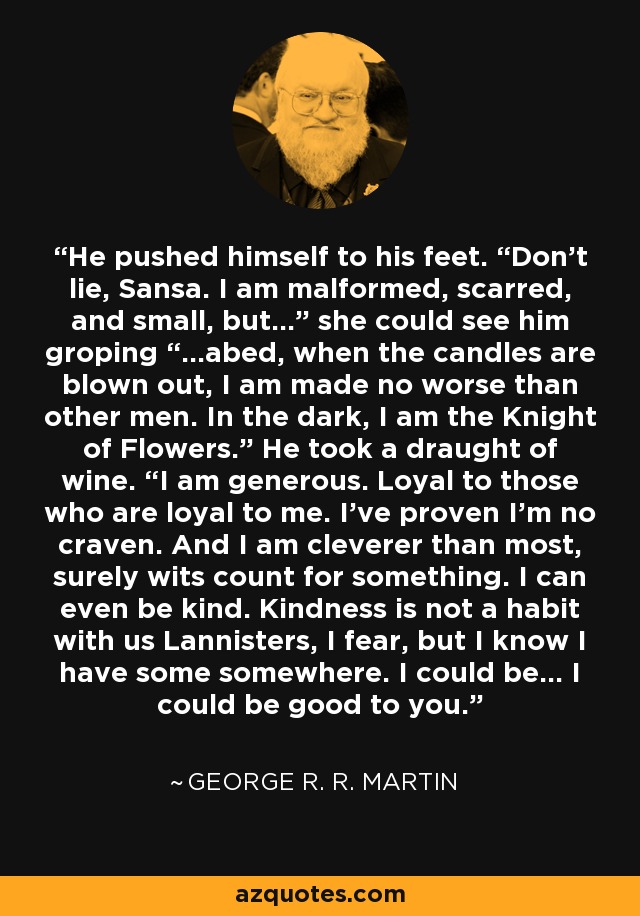 He pushed himself to his feet. “Don’t lie, Sansa. I am malformed, scarred, and small, but…” she could see him groping “…abed, when the candles are blown out, I am made no worse than other men. In the dark, I am the Knight of Flowers.” He took a draught of wine. “I am generous. Loyal to those who are loyal to me. I’ve proven I’m no craven. And I am cleverer than most, surely wits count for something. I can even be kind. Kindness is not a habit with us Lannisters, I fear, but I know I have some somewhere. I could be… I could be good to you. - George R. R. Martin