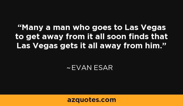 Many a man who goes to Las Vegas to get away from it all soon finds that Las Vegas gets it all away from him. - Evan Esar