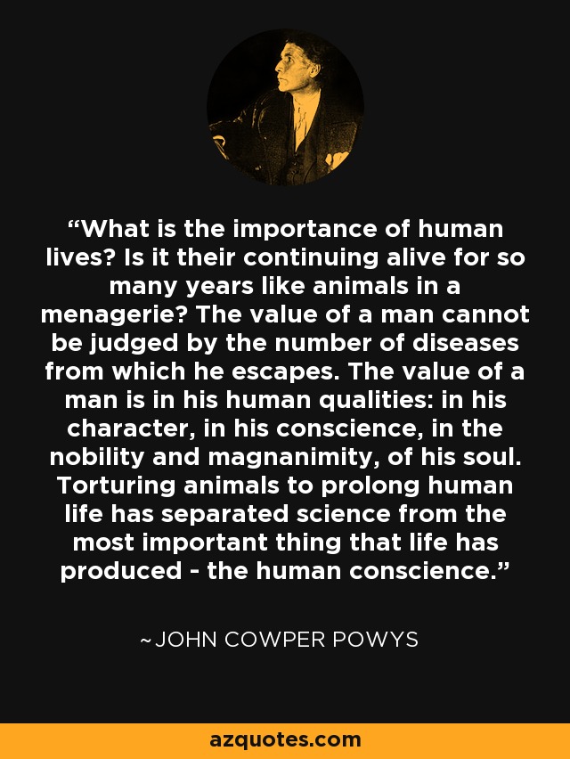 What is the importance of human lives? Is it their continuing alive for so many years like animals in a menagerie? The value of a man cannot be judged by the number of diseases from which he escapes. The value of a man is in his human qualities: in his character, in his conscience, in the nobility and magnanimity, of his soul. Torturing animals to prolong human life has separated science from the most important thing that life has produced - the human conscience. - John Cowper Powys