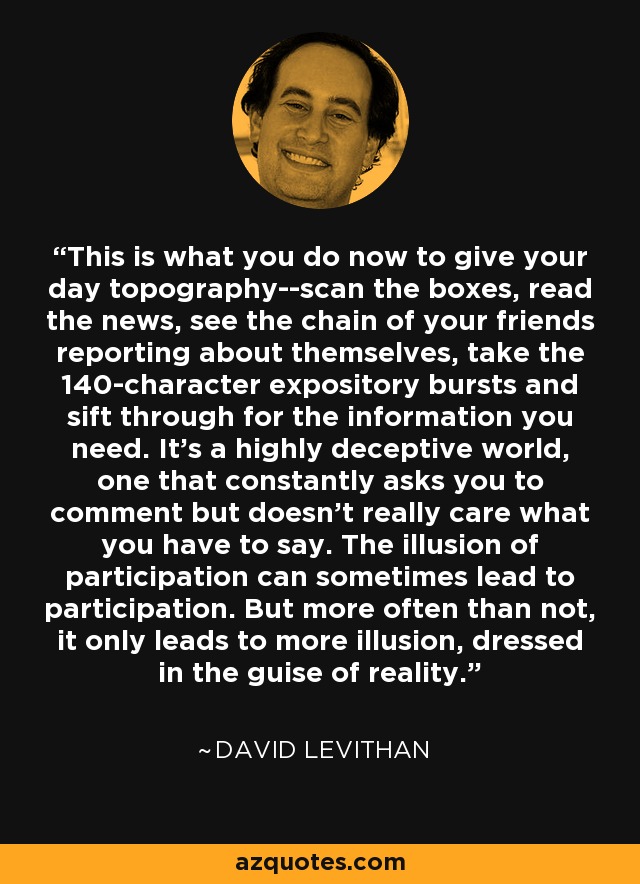 This is what you do now to give your day topography--scan the boxes, read the news, see the chain of your friends reporting about themselves, take the 140-character expository bursts and sift through for the information you need. It's a highly deceptive world, one that constantly asks you to comment but doesn't really care what you have to say. The illusion of participation can sometimes lead to participation. But more often than not, it only leads to more illusion, dressed in the guise of reality. - David Levithan