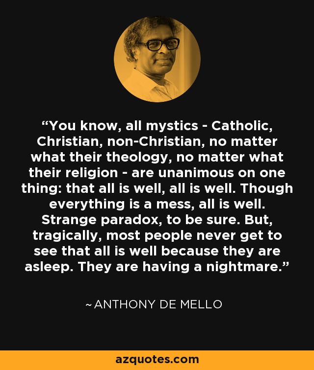 You know, all mystics - Catholic, Christian, non-Christian, no matter what their theology, no matter what their religion - are unanimous on one thing: that all is well, all is well. Though everything is a mess, all is well. Strange paradox, to be sure. But, tragically, most people never get to see that all is well because they are asleep. They are having a nightmare. - Anthony de Mello