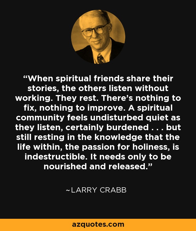 When spiritual friends share their stories, the others listen without working. They rest. There’s nothing to fix, nothing to improve. A spiritual community feels undisturbed quiet as they listen, certainly burdened . . . but still resting in the knowledge that the life within, the passion for holiness, is indestructible. It needs only to be nourished and released. - Larry Crabb