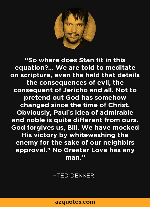 So where does Stan fit in this equation?... We are told to meditate on scripture, even the hald that details the consequences of evil, the consequent of Jericho and all. Not to pretend out God has somehow changed since the time of Christ. Obviously, Paul's idea of admirable and noble is quite different from ours. God forgives us, Bill. We have mocked His victory by whitewashing the enemy for the sake of our neighbirs approval.