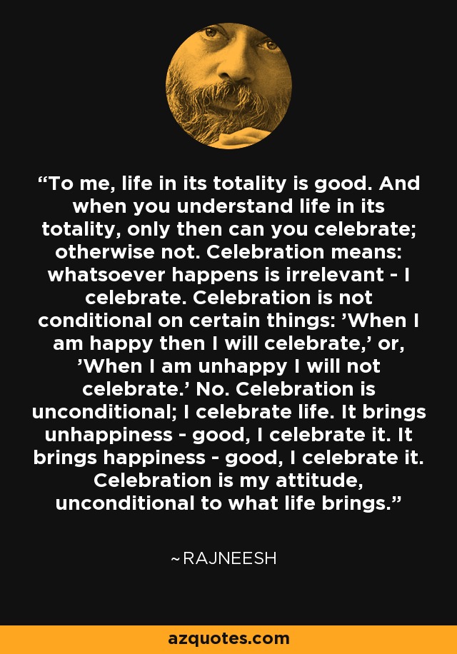 To me, life in its totality is good. And when you understand life in its totality, only then can you celebrate; otherwise not. Celebration means: whatsoever happens is irrelevant - I celebrate. Celebration is not conditional on certain things: 'When I am happy then I will celebrate,' or, 'When I am unhappy I will not celebrate.' No. Celebration is unconditional; I celebrate life. It brings unhappiness - good, I celebrate it. It brings happiness - good, I celebrate it. Celebration is my attitude, unconditional to what life brings. - Rajneesh