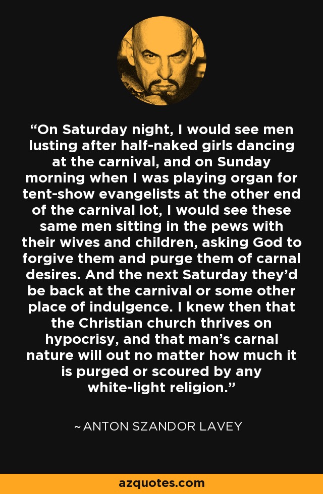 On Saturday night, I would see men lusting after half-naked girls dancing at the carnival, and on Sunday morning when I was playing organ for tent-show evangelists at the other end of the carnival lot, I would see these same men sitting in the pews with their wives and children, asking God to forgive them and purge them of carnal desires. And the next Saturday they'd be back at the carnival or some other place of indulgence. I knew then that the Christian church thrives on hypocrisy, and that man's carnal nature will out no matter how much it is purged or scoured by any white-light religion. - Anton Szandor LaVey