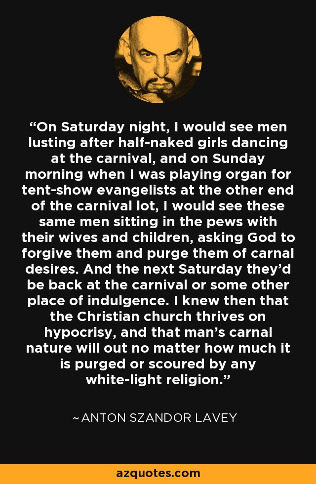 On Saturday night, I would see men lusting after half-naked girls dancing at the carnival, and on Sunday morning when I was playing organ for tent-show evangelists at the other end of the carnival lot, I would see these same men sitting in the pews with their wives and children, asking God to forgive them and purge them of carnal desires. And the next Saturday they'd be back at the carnival or some other place of indulgence. I knew then that the Christian church thrives on hypocrisy, and that man's carnal nature will out no matter how much it is purged or scoured by any white-light religion. - Anton Szandor LaVey