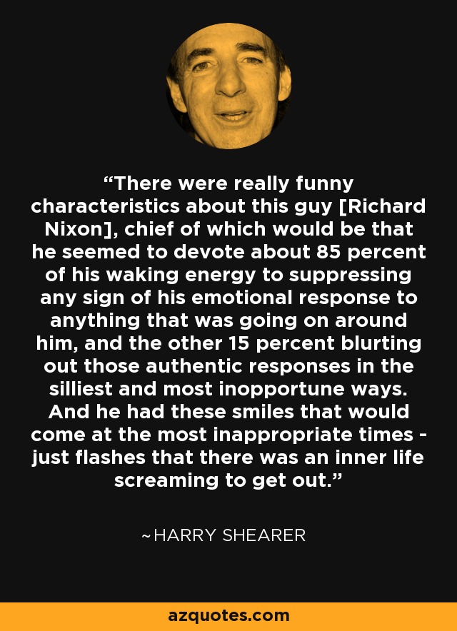 There were really funny characteristics about this guy [Richard Nixon], chief of which would be that he seemed to devote about 85 percent of his waking energy to suppressing any sign of his emotional response to anything that was going on around him, and the other 15 percent blurting out those authentic responses in the silliest and most inopportune ways. And he had these smiles that would come at the most inappropriate times - just flashes that there was an inner life screaming to get out. - Harry Shearer