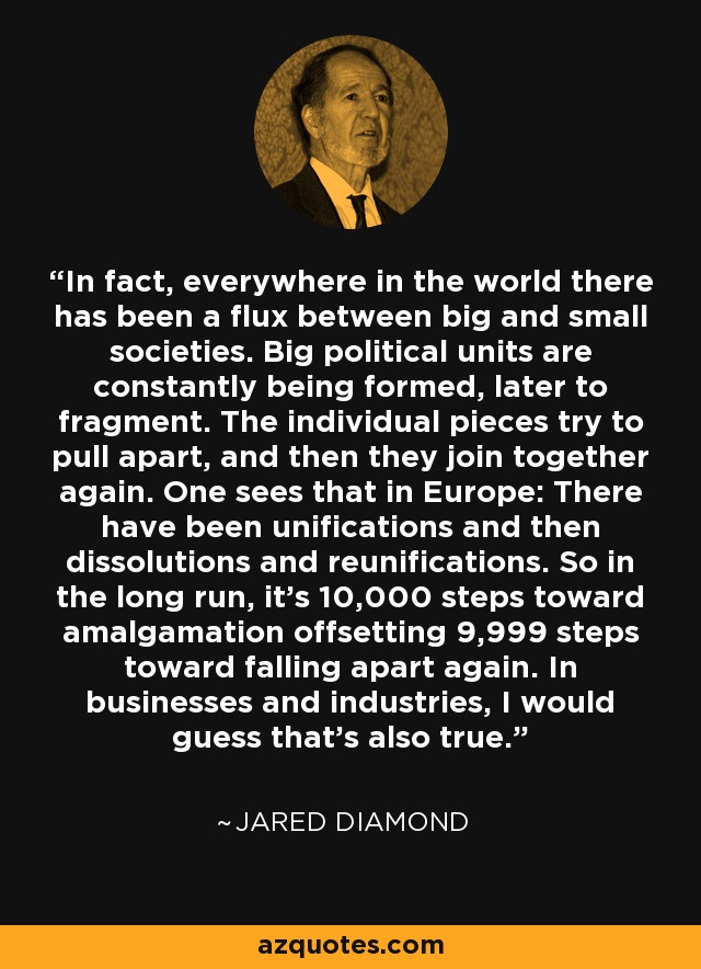 In fact, everywhere in the world there has been a flux between big and small societies. Big political units are constantly being formed, later to fragment. The individual pieces try to pull apart, and then they join together again. One sees that in Europe: There have been unifications and then dissolutions and reunifications. So in the long run, it's 10,000 steps toward amalgamation offsetting 9,999 steps toward falling apart again. In businesses and industries, I would guess that's also true. - Jared Diamond