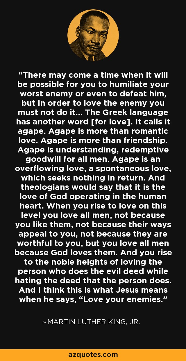 There may come a time when it will be possible for you to humiliate your worst enemy or even to defeat him, but in order to love the enemy you must not do it... The Greek language has another word [for love]. It calls it agape. Agape is more than romantic love. Agape is more than friendship. Agape is understanding, redemptive goodwill for all men. Agape is an overflowing love, a spontaneous love, which seeks nothing in return. And theologians would say that it is the love of God operating in the human heart. When you rise to love on this level you love all men, not because you like them, not because their ways appeal to you, not because they are worthful to you, but you love all men because God loves them. And you rise to the noble heights of loving the person who does the evil deed while hating the deed that the person does. And I think this is what Jesus means when he says, “Love your enemies.” - Martin Luther King, Jr.