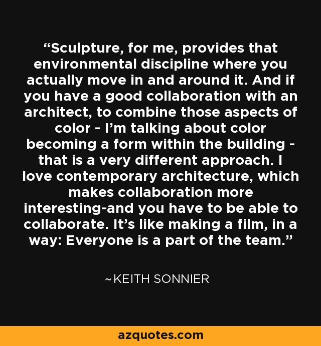 Sculpture, for me, provides that environmental discipline where you actually move in and around it. And if you have a good collaboration with an architect, to combine those aspects of color - I'm talking about color becoming a form within the building - that is a very different approach. I love contemporary architecture, which makes collaboration more interesting-and you have to be able to collaborate. It's like making a film, in a way: Everyone is a part of the team. - Keith Sonnier