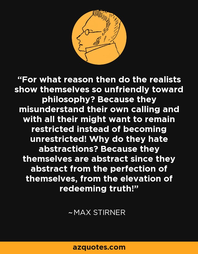 For what reason then do the realists show themselves so unfriendly toward philosophy? Because they misunderstand their own calling and with all their might want to remain restricted instead of becoming unrestricted! Why do they hate abstractions? Because they themselves are abstract since they abstract from the perfection of themselves, from the elevation of redeeming truth! - Max Stirner