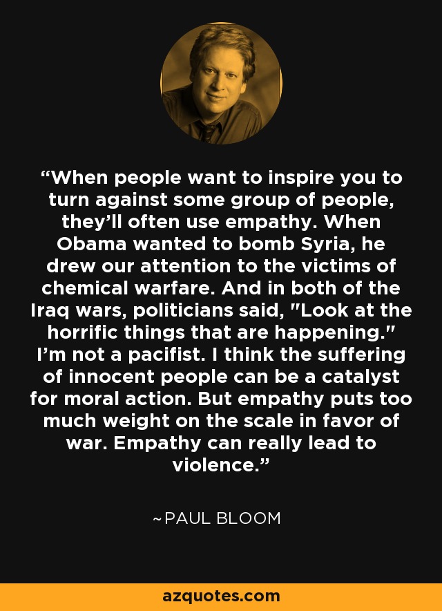 When people want to inspire you to turn against some group of people, they'll often use empathy. When Obama wanted to bomb Syria, he drew our attention to the victims of chemical warfare. And in both of the Iraq wars, politicians said, 