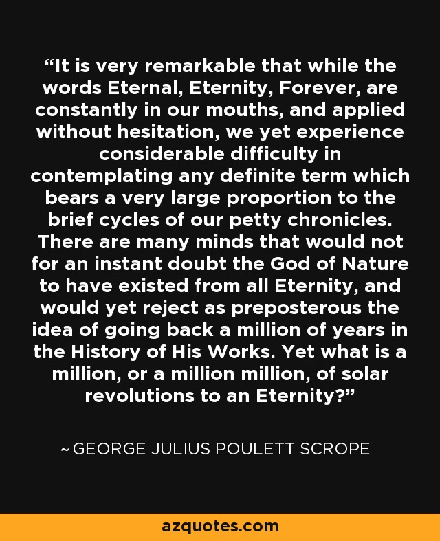 It is very remarkable that while the words Eternal, Eternity, Forever, are constantly in our mouths, and applied without hesitation, we yet experience considerable difficulty in contemplating any definite term which bears a very large proportion to the brief cycles of our petty chronicles. There are many minds that would not for an instant doubt the God of Nature to have existed from all Eternity, and would yet reject as preposterous the idea of going back a million of years in the History of His Works. Yet what is a million, or a million million, of solar revolutions to an Eternity? - George Julius Poulett Scrope