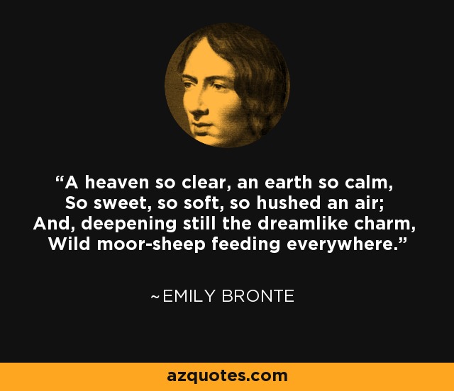 A heaven so clear, an earth so calm, So sweet, so soft, so hushed an air; And, deepening still the dreamlike charm, Wild moor-sheep feeding everywhere. - Emily Bronte