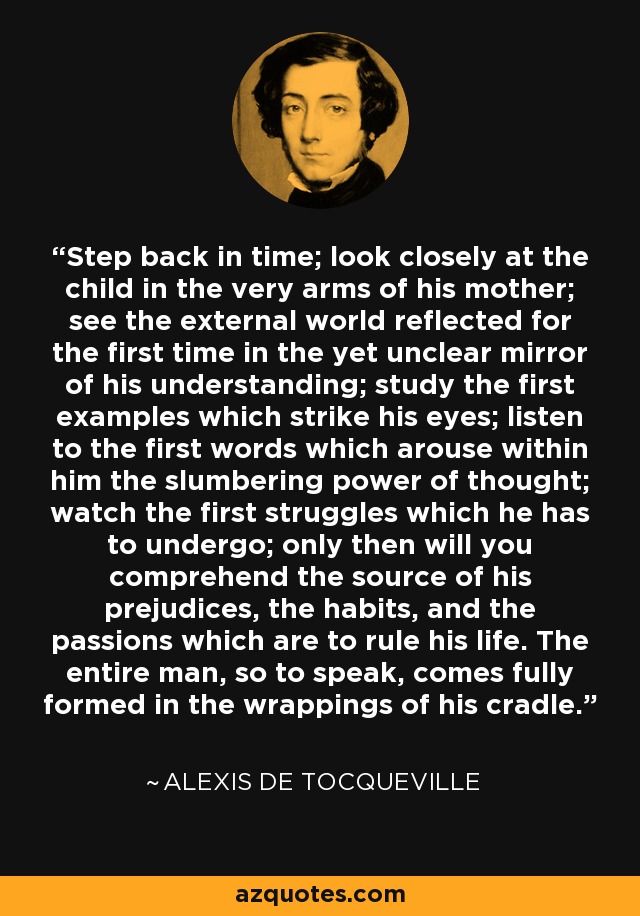 Step back in time; look closely at the child in the very arms of his mother; see the external world reflected for the first time in the yet unclear mirror of his understanding; study the first examples which strike his eyes; listen to the first words which arouse within him the slumbering power of thought; watch the first struggles which he has to undergo; only then will you comprehend the source of his prejudices, the habits, and the passions which are to rule his life. The entire man, so to speak, comes fully formed in the wrappings of his cradle. - Alexis de Tocqueville