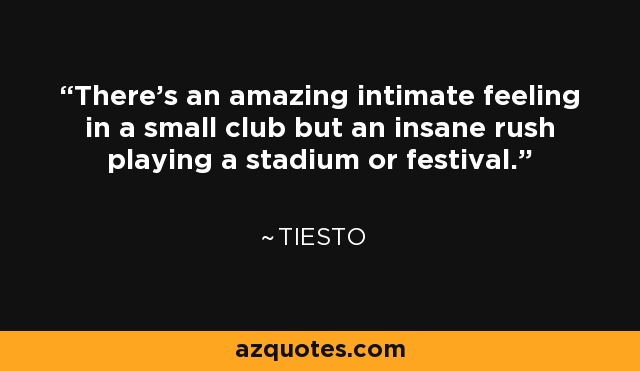 There's an amazing intimate feeling in a small club but an insane rush playing a stadium or festival. - Tiesto