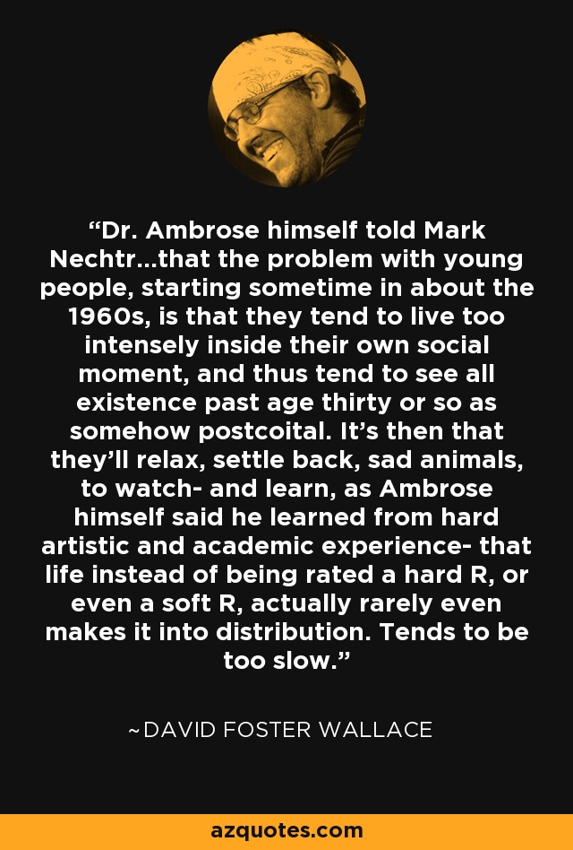 Dr. Ambrose himself told Mark Nechtr...that the problem with young people, starting sometime in about the 1960s, is that they tend to live too intensely inside their own social moment, and thus tend to see all existence past age thirty or so as somehow postcoital. It's then that they'll relax, settle back, sad animals, to watch- and learn, as Ambrose himself said he learned from hard artistic and academic experience- that life instead of being rated a hard R, or even a soft R, actually rarely even makes it into distribution. Tends to be too slow. - David Foster Wallace