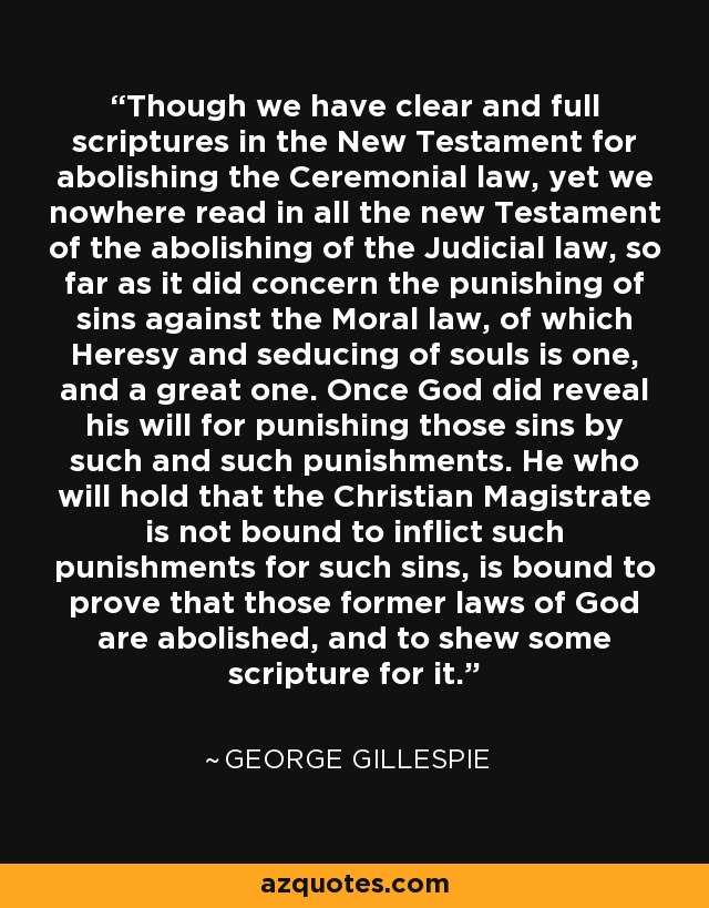 Though we have clear and full scriptures in the New Testament for abolishing the Ceremonial law, yet we nowhere read in all the new Testament of the abolishing of the Judicial law, so far as it did concern the punishing of sins against the Moral law, of which Heresy and seducing of souls is one, and a great one. Once God did reveal his will for punishing those sins by such and such punishments. He who will hold that the Christian Magistrate is not bound to inflict such punishments for such sins, is bound to prove that those former laws of God are abolished, and to shew some scripture for it. - George Gillespie