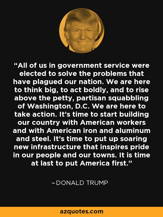 All of us in government service were elected to solve the problems that have plagued our nation. We are here to think big, to act boldly, and to rise above the petty, partisan squabbling of Washington, D.C. We are here to take action. It's time to start building our country with American workers and with American iron and aluminum and steel. It's time to put up soaring new infrastructure that inspires pride in our people and our towns. It is time at last to put America first. - Donald Trump
