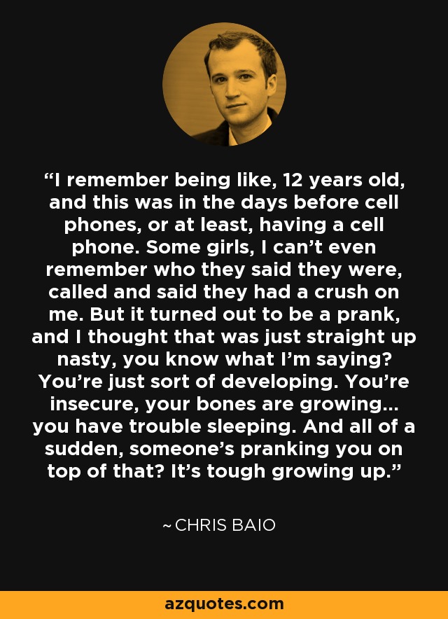 I remember being like, 12 years old, and this was in the days before cell phones, or at least, having a cell phone. Some girls, I can't even remember who they said they were, called and said they had a crush on me. But it turned out to be a prank, and I thought that was just straight up nasty, you know what I'm saying? You're just sort of developing. You're insecure, your bones are growing... you have trouble sleeping. And all of a sudden, someone's pranking you on top of that? It's tough growing up. - Chris Baio