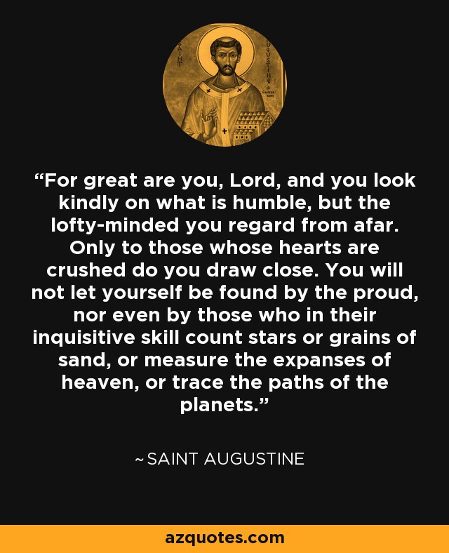 For great are you, Lord, and you look kindly on what is humble, but the lofty-minded you regard from afar. Only to those whose hearts are crushed do you draw close. You will not let yourself be found by the proud, nor even by those who in their inquisitive skill count stars or grains of sand, or measure the expanses of heaven, or trace the paths of the planets. - Saint Augustine