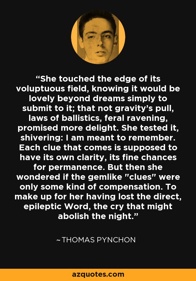 She touched the edge of its voluptuous field, knowing it would be lovely beyond dreams simply to submit to it; that not gravity's pull, laws of ballistics, feral ravening, promised more delight. She tested it, shivering: I am meant to remember. Each clue that comes is supposed to have its own clarity, its fine chances for permanence. But then she wondered if the gemlike 