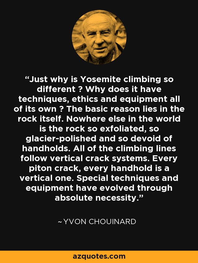 Just why is Yosemite climbing so different ? Why does it have techniques, ethics and equipment all of its own ? The basic reason lies in the rock itself. Nowhere else in the world is the rock so exfoliated, so glacier-polished and so devoid of handholds. All of the climbing lines follow vertical crack systems. Every piton crack, every handhold is a vertical one. Special techniques and equipment have evolved through absolute necessity. - Yvon Chouinard